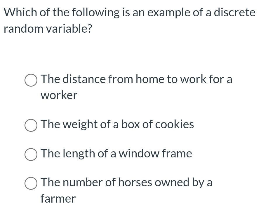 Which of the following is an example of a discrete
random variable?
The distance from home to work for a
worker
The weight of a box of cookies
The length of a window frame
The number of horses owned by a
farmer