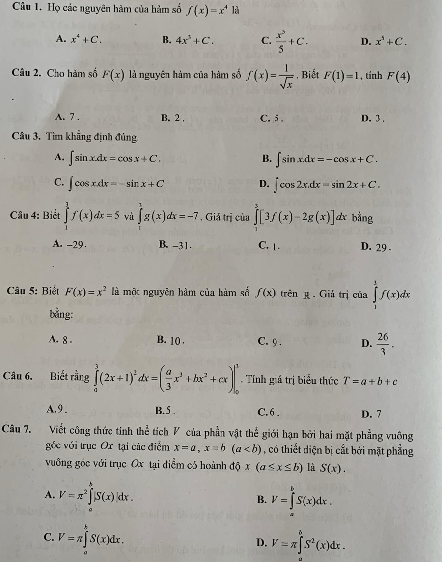 Họ các nguyên hàm của hàm số f(x)=x^4 là
A. x^4+C. B. 4x^3+C. C.  x^5/5 +C. D. x^5+C.
Câu 2. Cho hàm số F(x) là nguyên hàm của hàm số f(x)= 1/sqrt(x) . Biết F(1)=1 , tính F(4)
A. 7 . B. 2 . C. 5 . D. 3 .
Câu 3. Tìm khẳng định đúng.
A. ∈t sin x.dx=cos x+C. B. ∈t sin x.dx=-cos x+C.
C. ∈t cos x.dx=-sin x+C D. ∈t cos 2x.dx=sin 2x+C.
Câu 4: Biết ∈tlimits _1^(3f(x)dx=5 và ∈tlimits _1^3g(x)dx=-7. Giá trị của ∈tlimits _1^3[3f(x)-2g(x)]dx bằng
A. -29 . B. -31 C. 1 . D. 29 .
Câu 5: Biết F(x)=x^2) là một nguyên hàm của hàm số f(x) trên R. Giá trị của ∈tlimits _1^(3f(x)dx
bằng:
A. 8 . B. 10 . C. 9 . D. frac 26)3.
Câu 6. Biết rằng ∈tlimits _0^(3(2x+1)^2)dx=( a/3 x^3+bx^2+cx)|_0^(3. Tính giá trị biểu thức T=a+b+c
A.9 . B. 5 . C.6 . D. 7
Câu 7. Viết công thức tính thể tích V của phần vật thể giới hạn bởi hai mặt phẳng vuông
góc với trục Ox tại các điểm x=a,x=b(a , có thiết diện bị cắt bởi mặt phẳng
vuông góc với trục Ox tại điểm có hoành độ x(a≤ x≤ b) là S(x).
A. V=π ^2)∈tlimits _a^(b|S(x)|dx. V=∈tlimits _a^bS(x)dx.
B.
C. V=π ∈tlimits _a^bS(x)dx. V=π ∈tlimits _a^bS^2)(x)dx.
D.