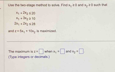 Use the two-stage method to solve. Find x_1≥ 0 and x_2≥ 0 such that
x_1+2x_2≤ 20
x_1+3x_2≥ 10
2x_1+2x_2≤ 28
and z=5x_1+10x_2 is maximized. 
The maximum is z=□ when x_1=□ and x_2=□. 
(Type integers or decimals.)