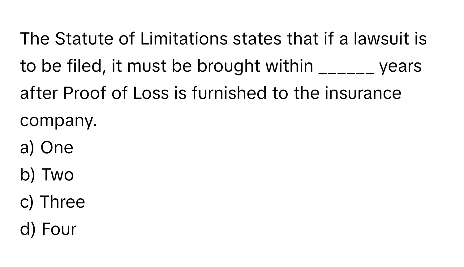 The Statute of Limitations states that if a lawsuit is to be filed, it must be brought within ______ years after Proof of Loss is furnished to the insurance company.

a) One 
b) Two 
c) Three 
d) Four