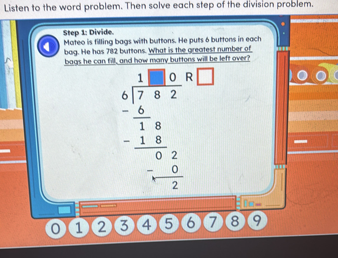 Listen to the word problem. Then solve each step of the division problem. 
Step 1: Divide. 
Mateo is filling bags with buttons. He puts 6 buttons in each 
bag. He has 782 buttons. What is the greatest number of 
bags he can fill, and how many buttons will be left over?
beginarrayr 1.beginarrayr 1.180 4encloselongdiv 7.68endarray _ 2 -frac 6 1 1 -6 hline 0 0 6/2  hline 1- 6/2 endarray  □ 
□ □ = 
1 ②③④⑤⑥⑦⑧8 9