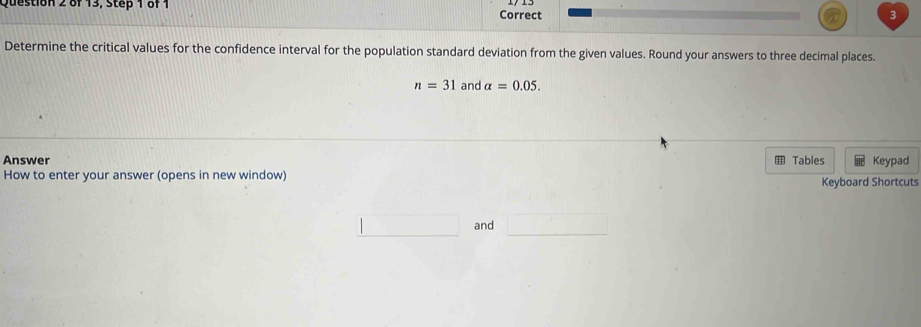 of 13, Step 1 of 1 
Correct 
Determine the critical values for the confidence interval for the population standard deviation from the given values. Round your answers to three decimal places.
n=31 and alpha =0.05. 
Answer Tables Keypad 
How to enter your answer (opens in new window) Keyboard Shortcuts 
_  and