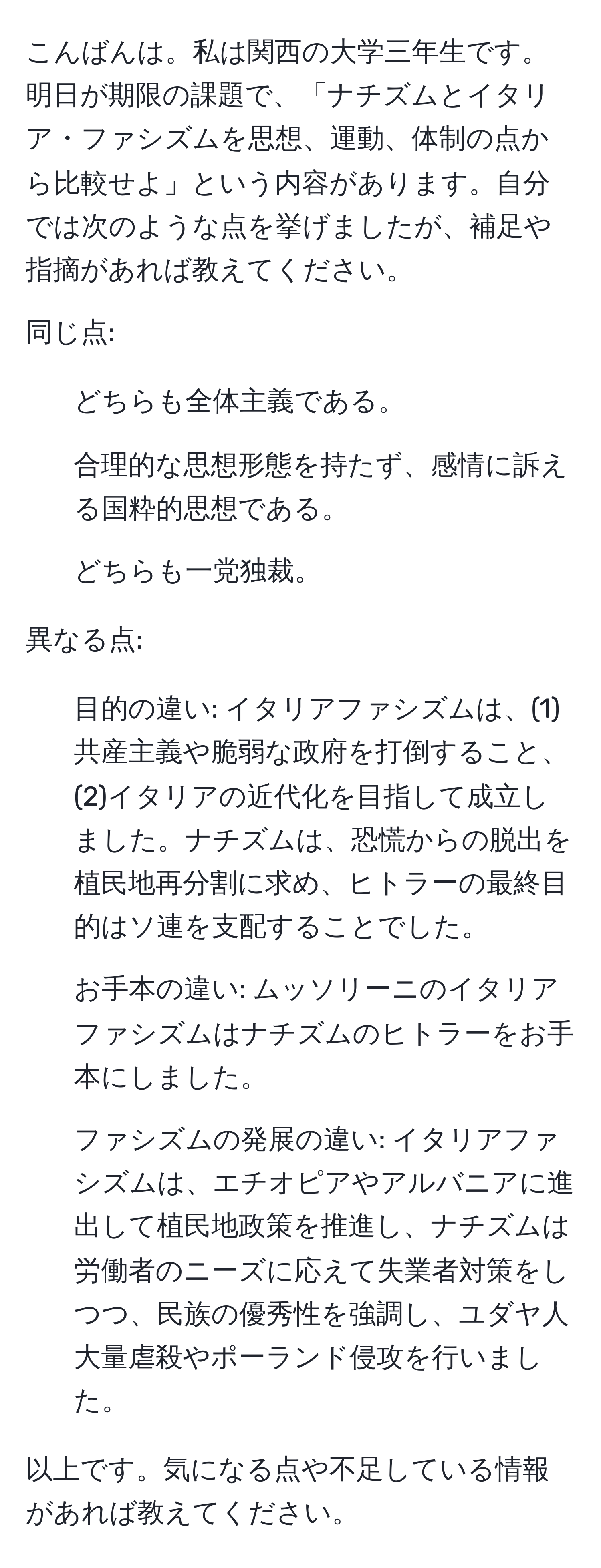 こんばんは。私は関西の大学三年生です。明日が期限の課題で、「ナチズムとイタリア・ファシズムを思想、運動、体制の点から比較せよ」という内容があります。自分では次のような点を挙げましたが、補足や指摘があれば教えてください。

同じ点:
- どちらも全体主義である。
- 合理的な思想形態を持たず、感情に訴える国粋的思想である。
- どちらも一党独裁。

異なる点:
- 目的の違い: イタリアファシズムは、(1)共産主義や脆弱な政府を打倒すること、(2)イタリアの近代化を目指して成立しました。ナチズムは、恐慌からの脱出を植民地再分割に求め、ヒトラーの最終目的はソ連を支配することでした。
- お手本の違い: ムッソリーニのイタリアファシズムはナチズムのヒトラーをお手本にしました。
- ファシズムの発展の違い: イタリアファシズムは、エチオピアやアルバニアに進出して植民地政策を推進し、ナチズムは労働者のニーズに応えて失業者対策をしつつ、民族の優秀性を強調し、ユダヤ人大量虐殺やポーランド侵攻を行いました。

以上です。気になる点や不足している情報があれば教えてください。