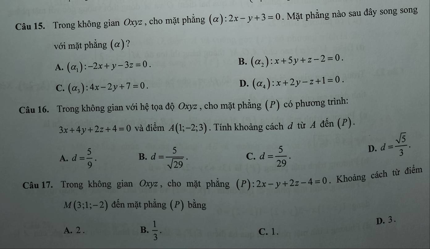 Trong không gian Oxyz , cho mặt phẳng (α): 2x-y+3=0. Mặt phẳng nào sau đây song song
với mặt phẳng (α)?
A. (alpha _1):-2x+y-3z=0.
B. (alpha _2):x+5y+z-2=0.
C. (alpha _3):4x-2y+7=0.
D. (alpha _4):x+2y-z+1=0. 
Câu 16. Trong không gian với hệ tọa độ Oxyz , cho mặt phẳng (P) có phương trình:
3x+4y+2z+4=0 và điểm A(1;-2;3). Tính khoảng cách đ từ A đến (P).
A. d= 5/9 . d= 5/sqrt(29) . d= 5/29 .
D. d= sqrt(5)/3 . 
B.
C.
Câu 17. Trong không gian Oxyz , cho mặt phẳng (P): 2x-y+2z-4=0. Khoảng cách từ điểm
M(3;1;-2) đến mặt phẳng (P) bằng
D. 3.
A. 2. B.  1/3 . C. 1.