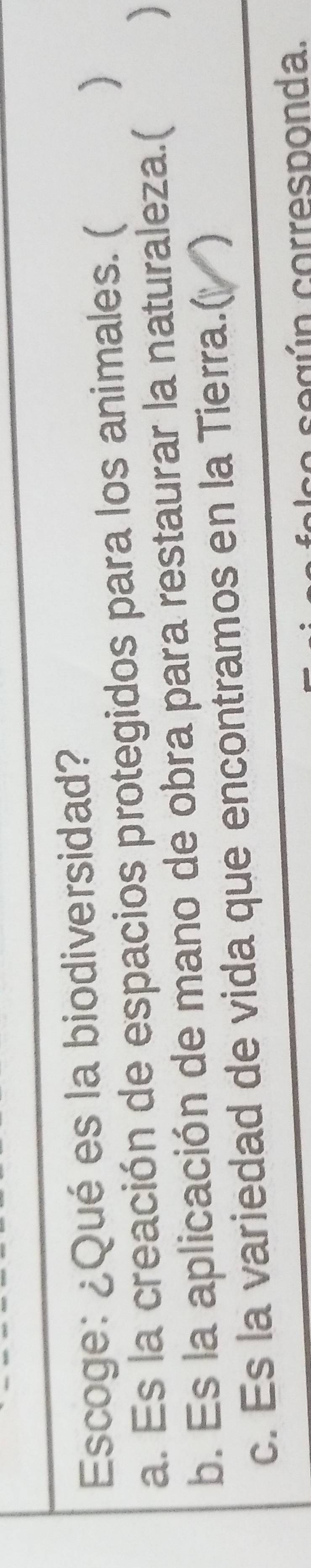 Escoge: ¿Qué es la biodiversidad?
a. Es la creación de espacios protegidos para los animales. (
)
b. Es la aplicación de mano de obra para restaurar la naturaleza.(
c. Es la variedad de vida que encontramos en la Tierra.(
a c e g ú n corresponda.