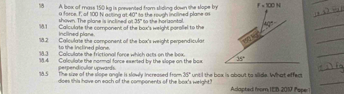 A box of mass 150 kg is prevented from sliding down the slope by
a force. F. of 100 N acting at 40° to the rough inclined plane as
shown. The plane is inclined at 35° to the horizontal.
18.1 Calculate the component of the box's weight parallel to the
inclined plane.
18.2 Calculate the component of the box's weight perpendicular
to the inclined plane.
18.3 Calculate the frictional force which acts on the box.
18.4 Calculate the normal force exerted by the slope on the box
perpendicular upwards.
18.5 The size of the slope angle is slowly increased from 35° until the box is about to slide. What effect
does this have on each of the components of the box's weight?
Adapted from IEB 2017 Poper1