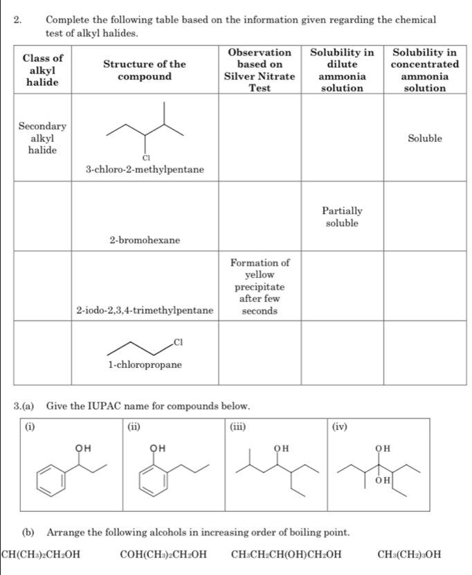 Complete the following table based on the information given regarding the chemical 
n 
d 
S 
3.(a) Give the IUPAC name for compounds below. 
(b) Arrange the following alcohols in increasing order of boiling point.
CH(CH_3)_2CH_2OH CO H(CH₃)₂C H_2OH CH_3CH_2CH(OH)CH_2OH CH_3(CH_2)_3OH