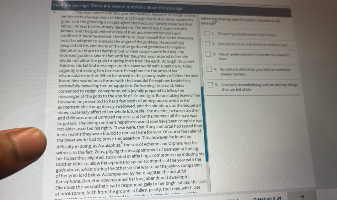 Read the passage. There are several questions about this passage
2 . . This was indeed a terrible year for mankind. Demeter no longer smiled Which two themes does the author develop in the
on the earth she was wont to bless, and though the husbandman sowed the
grain, and the groaning oxen ploughed the fields, no harvest rewarded their passage?
labour. All was barren, dreary desolation. The world was threatened with
famine, and the gods with the loss of their accustomed honours and 1. The young should respect their elders.
sacrifices; it became evident, therefore, to Zeus himself that some measures
must be adopted to appease the anger of the goddess. He accordingly 2. People can trust only family to care for them.
despatched Iris and many of the other gods and goddesses to implore
Demeter to return to Olympus; but all their prayers were fruitless. The 3. Never underestimate the power of a parent's
incensed goddess swore that until her daughter was restored to her she love.
would not allow the grain to spring forth from the earth. At length Zeus sent
Hermes, his faithful messenger, to the lower world with a petition to Aides,
urgently entreating him to restore Persephone to the arms of her 4. Be content with what you have as someone
disconsolate mother. When he arrived in the gloomy realms of Aïdes, Hermes always has less.
found him seated on a throne with the beautiful Persephone beside him,
sorrowfully bewailing her unhappy fate. On learning his errand, Aïdes 5. Sorrow is overwhelming and can destroy things
consented to resign Persephone, who joyfully prepared to follow the that are full of life.
messenger of the gods to the abode of life and light. Before taking leave of her
husband, he presented to her a few seeds of pomegranate, which in her
excitement she thoughtlessly swallowed, and this simple act, as the sequel will
show, materially affected her whole future life. The meeting between mother
and child was one of unmixed rapture, and for the moment all the past was
forgotten. The loving mother's happiness would now have been complete had
not Aïdes asserted his rights. These were, that if any immortal had tasted food
in his realms they were bound to remain there for ever. Of course the ruler of
the lower world had to prove this assertion. This, however, he found no
difficulty in doing, as Ascalaphus,” the son of Acheron and Orphne, was his
witness to the fact. Zeus, pitying the disappointment of Demeter at finding
her hopes thus blighted, succeeded in effecting a compromise by inducing his
brother Aïdes to allow Persephone to spend six months of the year with the
gods above, whilst during the other six she was to be the joyless companion
of her grim lord below. Accompanied by her daughter, the beautiful
Persephone, Demeter now resumed her long-abandoned dwelling in
Olympus; the sympathetic earth responded gaily to her bright smiles, the corn
at once sprang forth from the ground in fullest plenty, the trees, which late
Ouestion # 34
