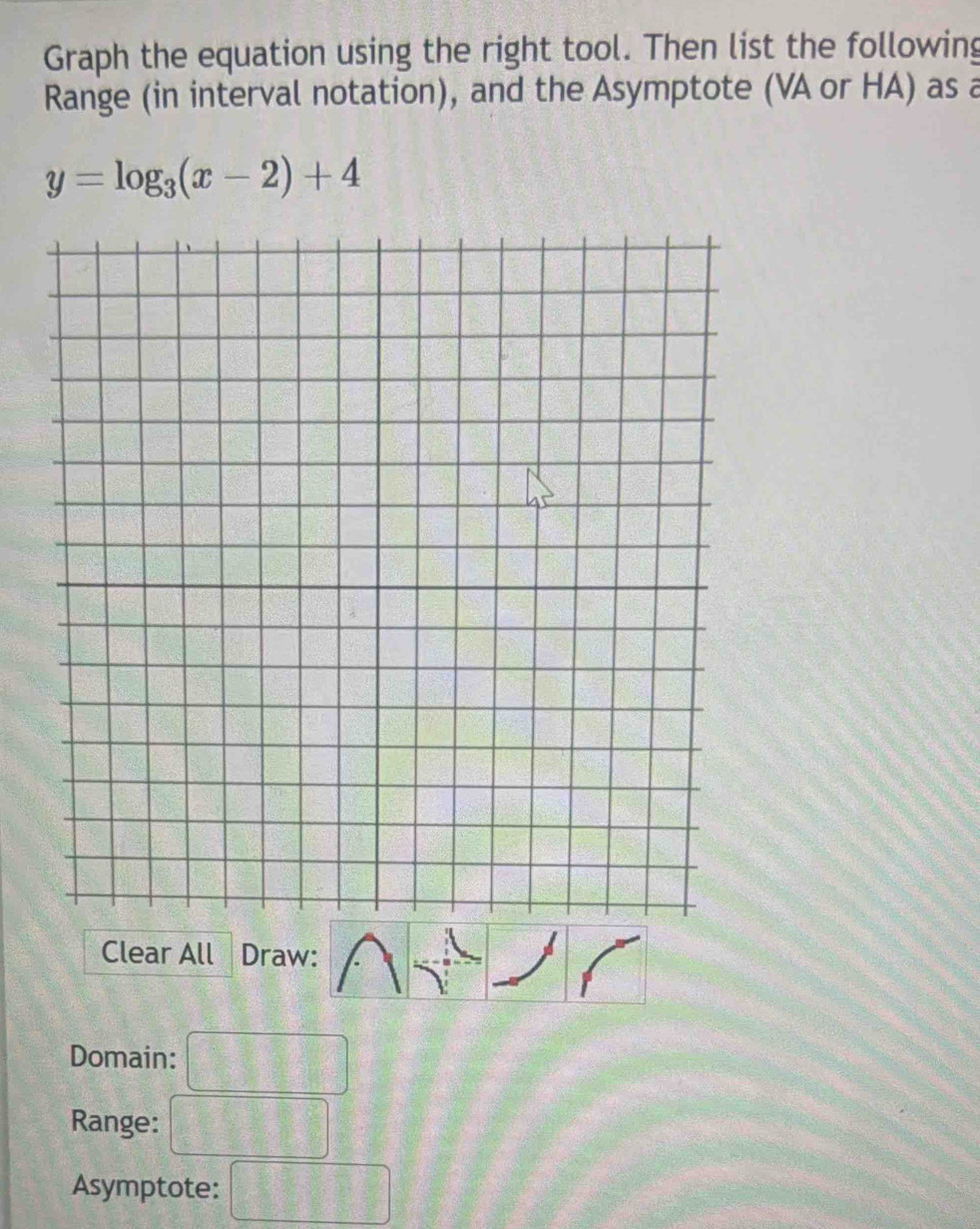 Graph the equation using the right tool. Then list the following 
Range (in interval notation), and the Asymptote (VA or HA) as a
y=log _3(x-2)+4
Clear All Draw: 
Domain: 
Range: 
Asymptote: