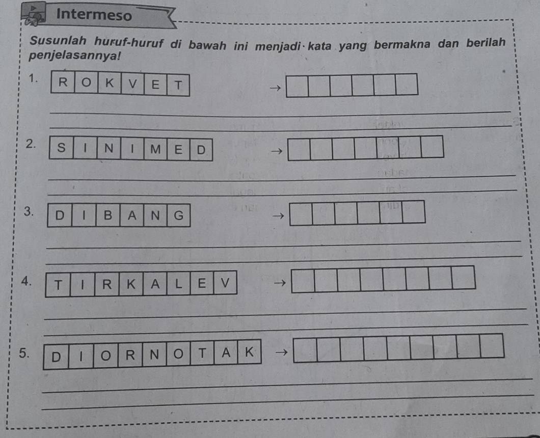 Intermeso 
Susunlah huruf-huruf di bawah ini menjadi kata yang bermakna dan berilah 
penjelasannya! 
1 
_ 
_ 
2. S 1 N 1 M E D 
_ 
_ 
3. D B A N G 
_ 
4. T R K A L E V
_ 
5 
_ 
_