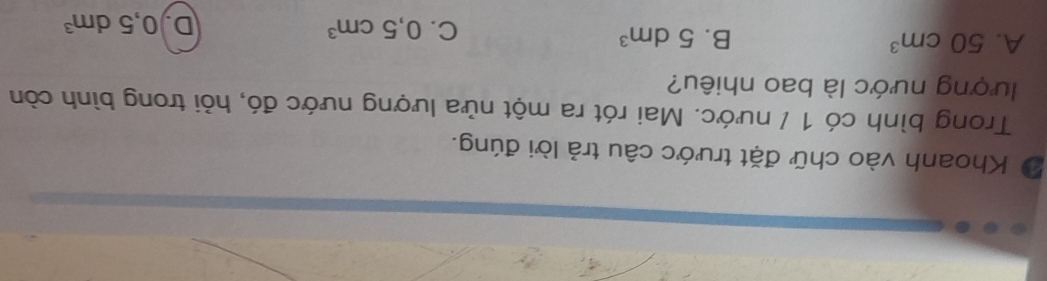 Khoanh vào chữ đặt trước câu trả lời đúng.
Trong bình có 1 / nước. Mai rót ra một nửa lượng nước đó, hỏi trong bình còn
lượng nước là bao nhiêu?
A. 50cm^3 B. 5dm^3
C. 0,5cm^3 D 0,5dm^3