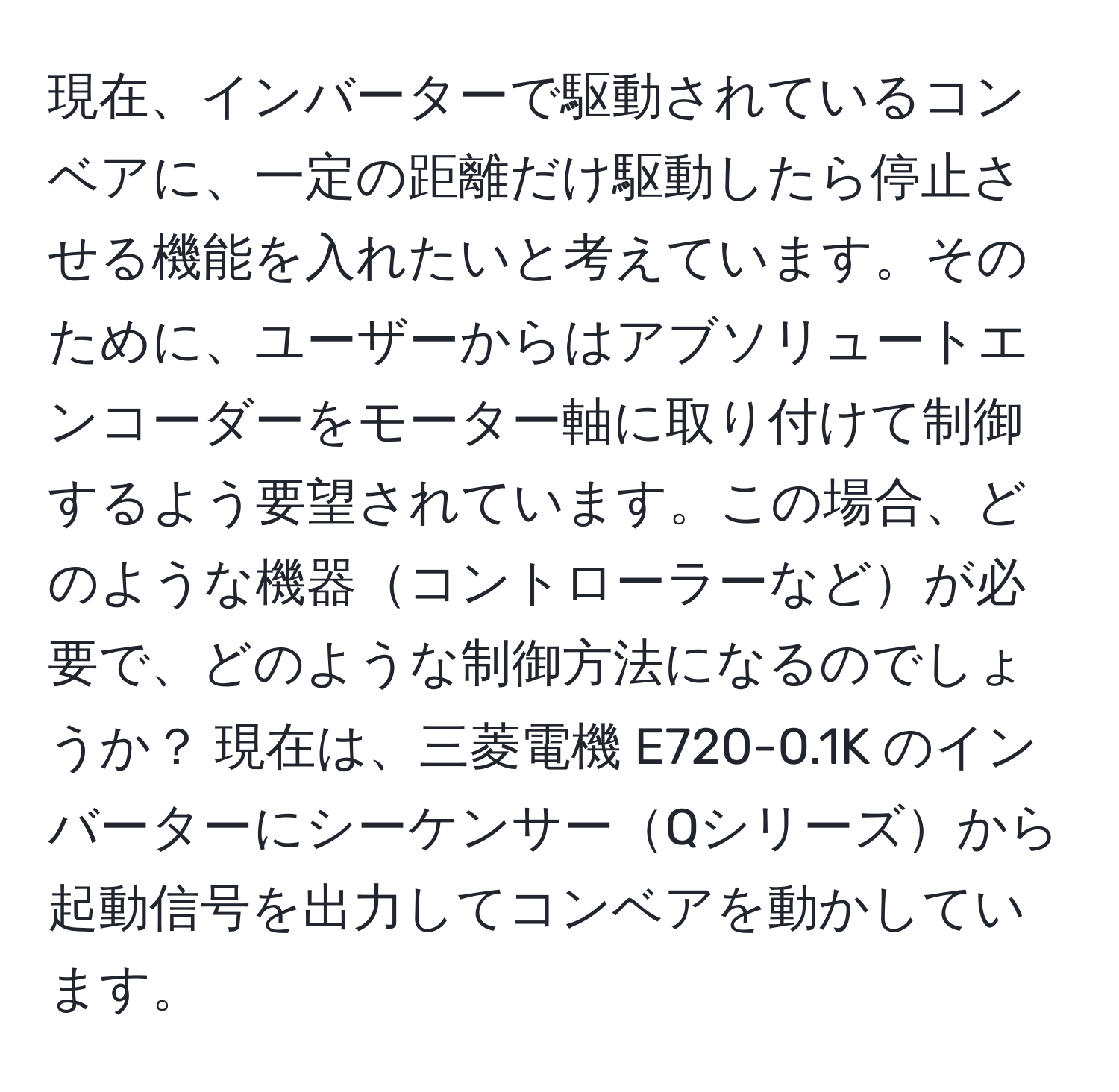 現在、インバーターで駆動されているコンベアに、一定の距離だけ駆動したら停止させる機能を入れたいと考えています。そのために、ユーザーからはアブソリュートエンコーダーをモーター軸に取り付けて制御するよう要望されています。この場合、どのような機器コントローラーなどが必要で、どのような制御方法になるのでしょうか？ 現在は、三菱電機 E720-0.1K のインバーターにシーケンサーQシリーズから起動信号を出力してコンベアを動かしています。