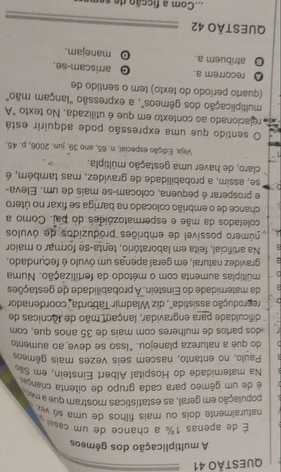 A multiplicação dos gêmeos
É de apenas 1% a chance de um casa
naturalmente dois ou mais filhos de uma só   ez 
população em geral, as estatísticas mostram que a m
é de um gêmeo para cada grupo de oitenta criança
Na maternidade do Hospital Albert Einstein, em São
Paulo, no entanto, nascem seis vezes mais gêmeos
do que a natureza planejou. “Isso se deve ao aumento
-dos partos de mulheres com mais de 35 anos que, com
dificuldade para engravidar, lançam mão de técnicas de
reprodução assistida", diz Wladmir Taborda, coordenador
da maternidade do Einstein. À probabilidade de gestações
múltiplas aumenta com o método da fertilização. Numa
a gravidez natural, em geral apenas um óvulo é fecundado,
a Na artificial, feita em laboratório, tenta-se formar o maior
púmero possível de embriões produzidos de óvulos
coletados da mãe e espermatozóides do pai. Como a
chance de o embrião colocado na barriga se fixar no útero
e prosperar é pequena, colocam-se mais de um. Eleva-
1 se, assim, a probabilidade de gravidez, mas também, é
claro, de haver uma gestação múltipla.
Veja. Edição especial, n. 65, ano 39, jun. 2006, p. 45.
O sentido que uma expressão pode adquirir está
relacionado ao contexto em que é utilizada. No texto "A
multiplicação dos gêmeos", a expressão "lançam mão"
(quarto período do texto) tem o sentido de
Q recorrem a. 。 arriscam-se.
 atribuem a. manejam.
D
QUESTÃO 42
mCom a ficção de  s