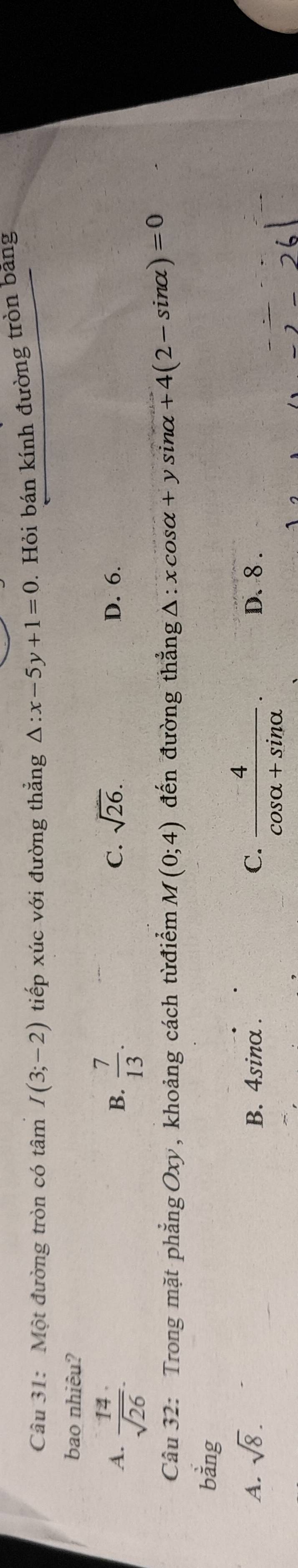 Một đường tròn có tâm I(3;-2) tiếp xúc với đường thẳng △ :x-5y+1=0. Hỏi bán kính đường tròn bang
bao nhiêu?
A.  14/sqrt(26) .  7/13 . D. 6.
B.
C. sqrt(26). 
Câu 32: Trong mặt phẳng Oxy, khoảng cách từđiểm M(0;4) đến đường thẳng Δ: xcosα+y sinα +4(2-sin alpha )=0
bằng
A. sqrt(8). B. 4sinα. C.  4/cos alpha +sin alpha  . D. 8.