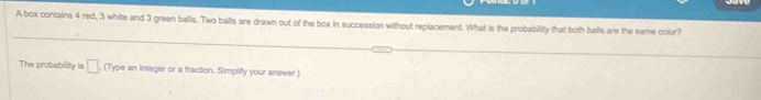 A box contains 4 red, 3 white and 3 green balls. Two balls are drawn out of the box in succession without replacement. What is the probability that both balls are the same color? 
The probability is □ , m ype an integer or a fraction. Simplify your answer.)