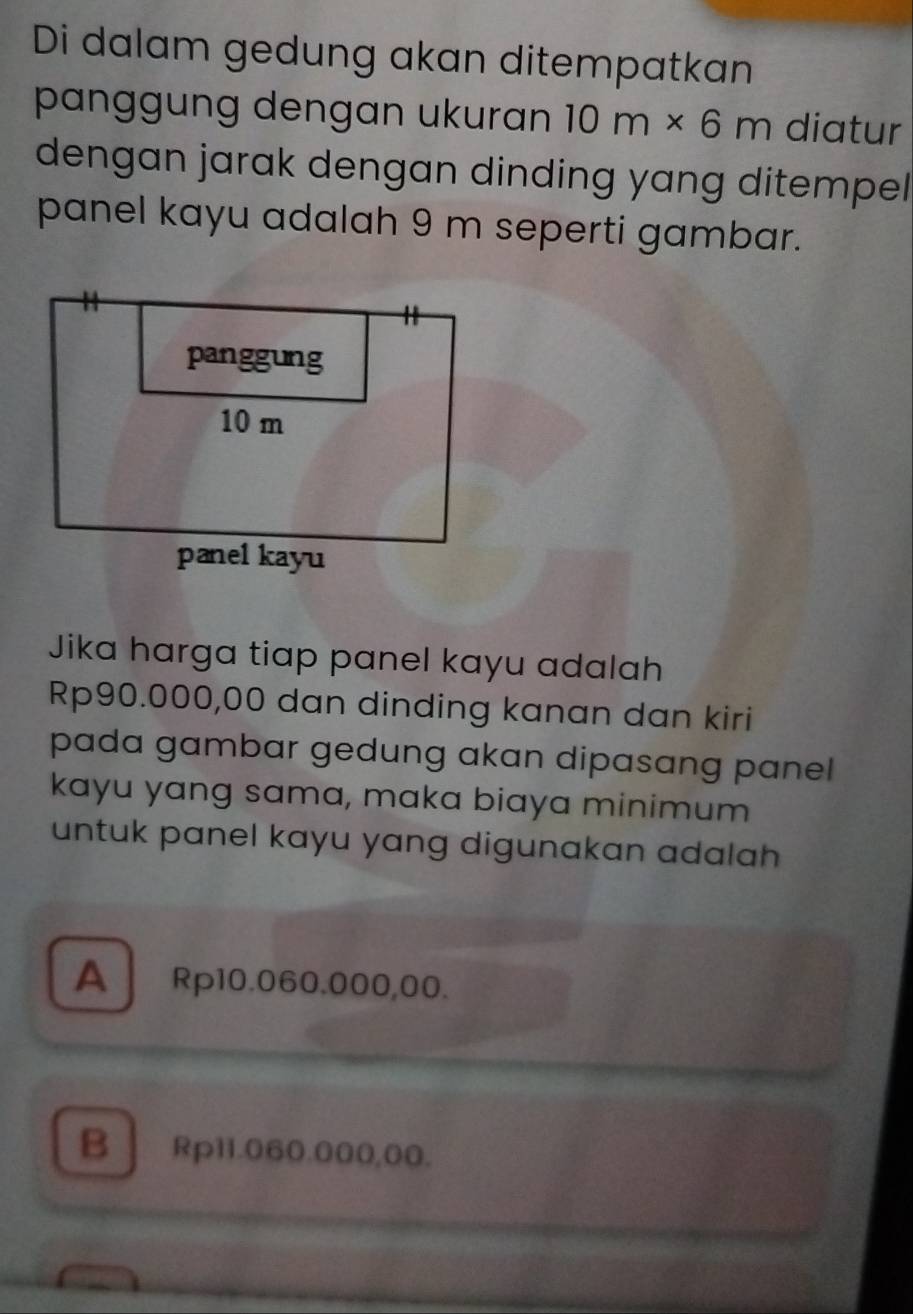 Di dalam gedung akan ditempatkan
panggung dengan ukuran 10m* 6m diatur
dengan jarak dengan dinding yang ditempel .
panel kayu adalah 9 m seperti gambar.
Jika harga tiap panel kayu adalah
Rp90.000,00 dan dinding kanan dan kiri
pada gambar gedung akan dipasang panel 
kayu yang sama, maka biaya minimum
untuk panel kayu yang digunakan adalah
A Rp10.060.000,00.
B Rp11.060.000,00.