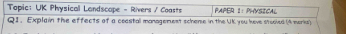 Topic: UK Physical Landscape - Rivers / Coasts PAPER I: PHYSICAL 
Q1. Explain the effects of a coastal management scheme in the UK you have studied (4 marks)