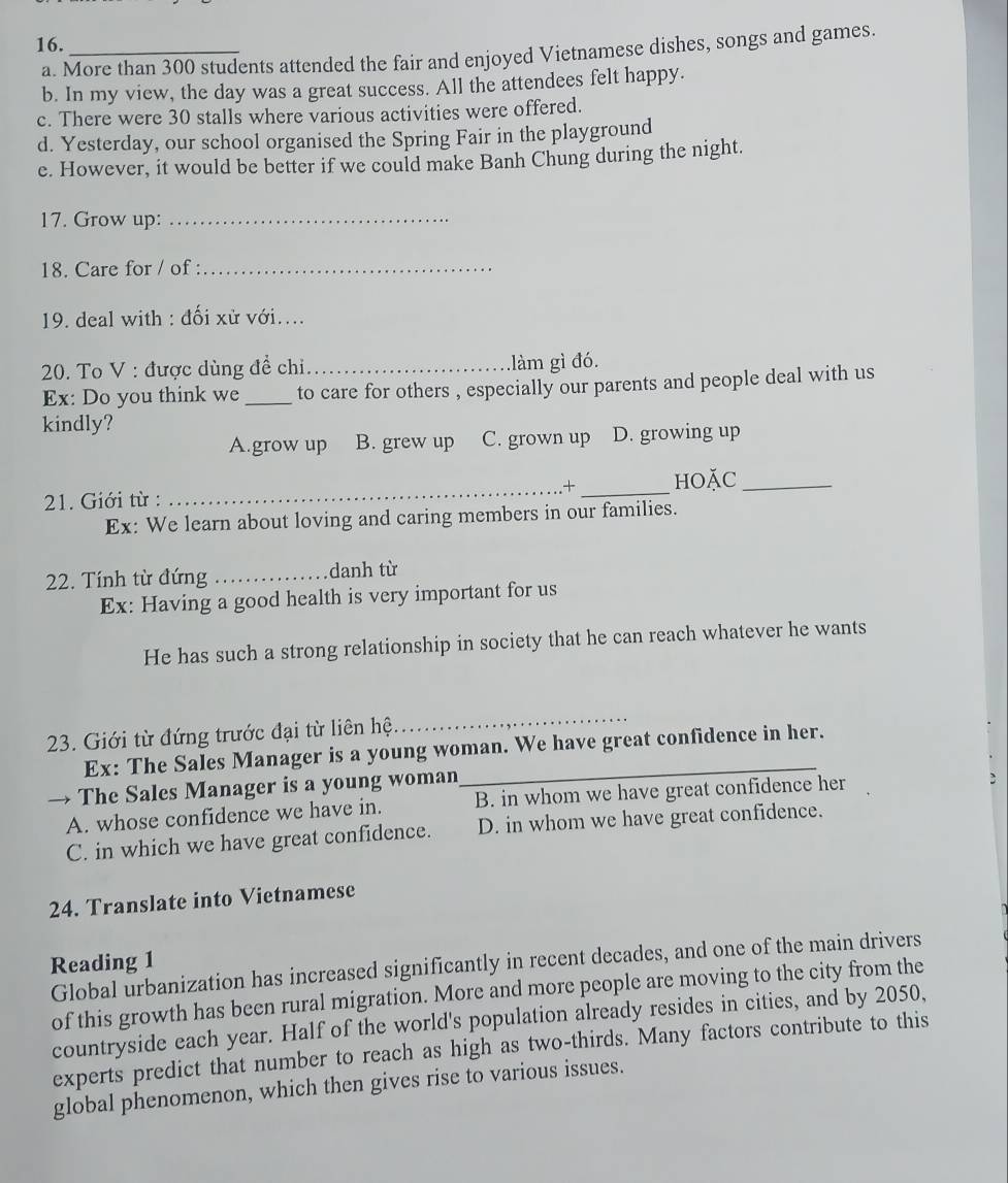 16._
a. More than 300 students attended the fair and enjoyed Vietnamese dishes, songs and games.
b. In my view, the day was a great success. All the attendees felt happy.
c. There were 30 stalls where various activities were offered.
d. Yesterday, our school organised the Spring Fair in the playground
e. However, it would be better if we could make Banh Chung during the night.
17. Grow up:_
18. Care for / of :_
19. deal with : đối xử với....
20. To V : được dùng đề chi_ làm gì đó.
Ex: Do you think we _to care for others , especially our parents and people deal with us
kindly?
A.grow up B. grew up C. grown up D. growing up
+
21. Giới từ : __HOặC_
Ex: We learn about loving and caring members in our families.
22. Tính từ đứng _danh từ
Ex: Having a good health is very important for us
He has such a strong relationship in society that he can reach whatever he wants
23. Giới từ đứng trước đại từ liên hệ
_
Ex: The Sales Manager is a young woman. We have great confidence in her.
→ The Sales Manager is a young woman
A. whose confidence we have in. B. in whom we have great confidence her
C. in which we have great confidence. D. in whom we have great confidence.
24. Translate into Vietnamese
Reading 1
Global urbanization has increased significantly in recent decades, and one of the main drivers
of this growth has been rural migration. More and more people are moving to the city from the
countryside each year. Half of the world's population already resides in cities, and by 2050,
experts predict that number to reach as high as two-thirds. Many factors contribute to this
global phenomenon, which then gives rise to various issues.