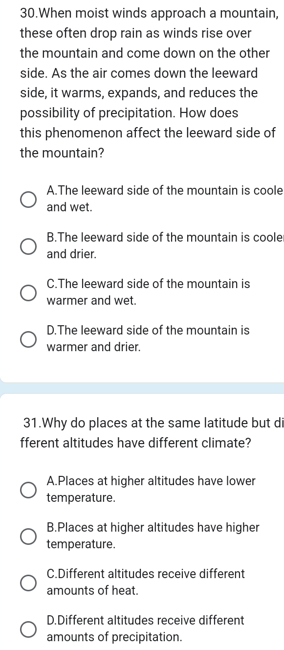 When moist winds approach a mountain,
these often drop rain as winds rise over
the mountain and come down on the other
side. As the air comes down the leeward
side, it warms, expands, and reduces the
possibility of precipitation. How does
this phenomenon affect the leeward side of
the mountain?
A.The leeward side of the mountain is coole
and wet.
B.The leeward side of the mountain is coole
and drier.
C.The leeward side of the mountain is
warmer and wet.
D.The leeward side of the mountain is
warmer and drier.
31.Why do places at the same latitude but di
fferent altitudes have different climate?
A.Places at higher altitudes have lower
temperature.
B.Places at higher altitudes have higher
temperature.
C.Different altitudes receive different
amounts of heat.
D.Different altitudes receive different
amounts of precipitation.