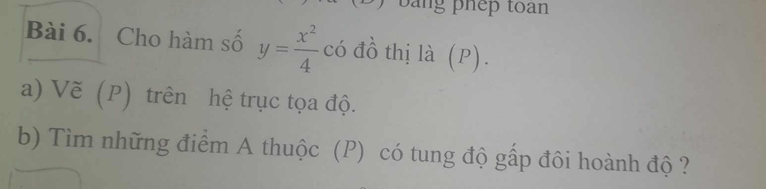 bằng phep toàn 
Bài 6. Cho hàm số y= x^2/4 co đồ thị là (P). 
a) Vẽ (P) trên hệ trục tọa độ. 
b) Tìm những điểm A thuộc (P) có tung độ gấp đôi hoành độ ?