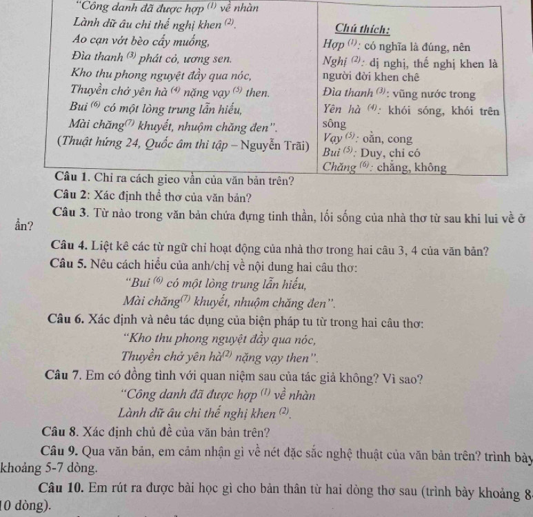 ''Công danh đã được hợp (') về nhàn
Lành dữ âu chi thế nghị khen (². Chú thích:
Ao cạn vớt bèo cấy muống, Hợp ('): có nghĩa là đúng, nên
Đìa thanh ³) phát cỏ, ương sen.  Nghị ②: dị nghị, thế nghị khen là
Kho thu phong nguyệt đầy qua nóc, người đời khen chê
Thuyền chở yên hà ) nặng vạy  then.  Đìa thanh : vũng nước trong
Bui  có một lòng trung lẫn hiếu,  Yên hà : khói sóng, khói trên
Mài chăng' khuyết, nhuộm chăng đen". sông : oằn, cong
Vay (5)
(Thuật hứng 24, Quốc âm thi tập - Nguyễn Trãi) Bui ⁵: Duy, chỉ có
Chăng 6: chẳng, không
Câu 1. Chỉ ra cách gieo vần của văn bản trên?
Câu 2: Xác định thể thơ của văn bản?
Câu 3. Từ nào trong văn bản chứa đựng tinh thần, lối sống của nhà thơ từ sau khi lui về ở
ån?
Câu 4. Liệt kê các từ ngữ chỉ hoạt động của nhà thơ trong hai câu 3, 4 của văn bản?
Câu 5. Nêu cách hiều của anh/chị về nội dung hai câu thơ:
'Bui  có một lòng trung lẫn hiếu,
Mài chăng' khuyết, nhuộm chăng đen''.
Câu 6. Xác định và nêu tác dụng của biện pháp tu từ trong hai câu thơ:
*Kho thu phong nguyệt đầy qua nóc,
Thuyền chở yên hà² nặng vạy then''.
Câu 7. Em có đồng tình với quan niệm sau của tác giả không? Vì sao?
*Công danh đã được hợp ('' về nhàn
Lành dữ âu chi thế nghị khen ².
Câu 8. Xác định chủ đề của văn bản trên?
Câu 9. Qua văn bản, em cảm nhận gì về nét đặc sắc nghệ thuật của văn bản trên? trình bảy
khoảng 5-7 dòng.
Câu 10. Em rút ra được bài học gì cho bản thân từ hai dòng thơ sau (trình bày khoảng 8
10 dòng).