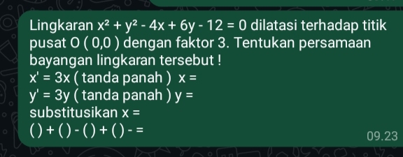 Lingkaran x^2+y^2-4x+6y-12=0 dilatasi terhadap titik
pusat O(0,0) dengan faktor 3. Tentukan persamaan
bayangan lingkaran tersebut !
x'=3x ( tanda panah ) x=
y'=3y ( tanda panah ) y=
substitusikan x=
C +()-()+()-=
09.23