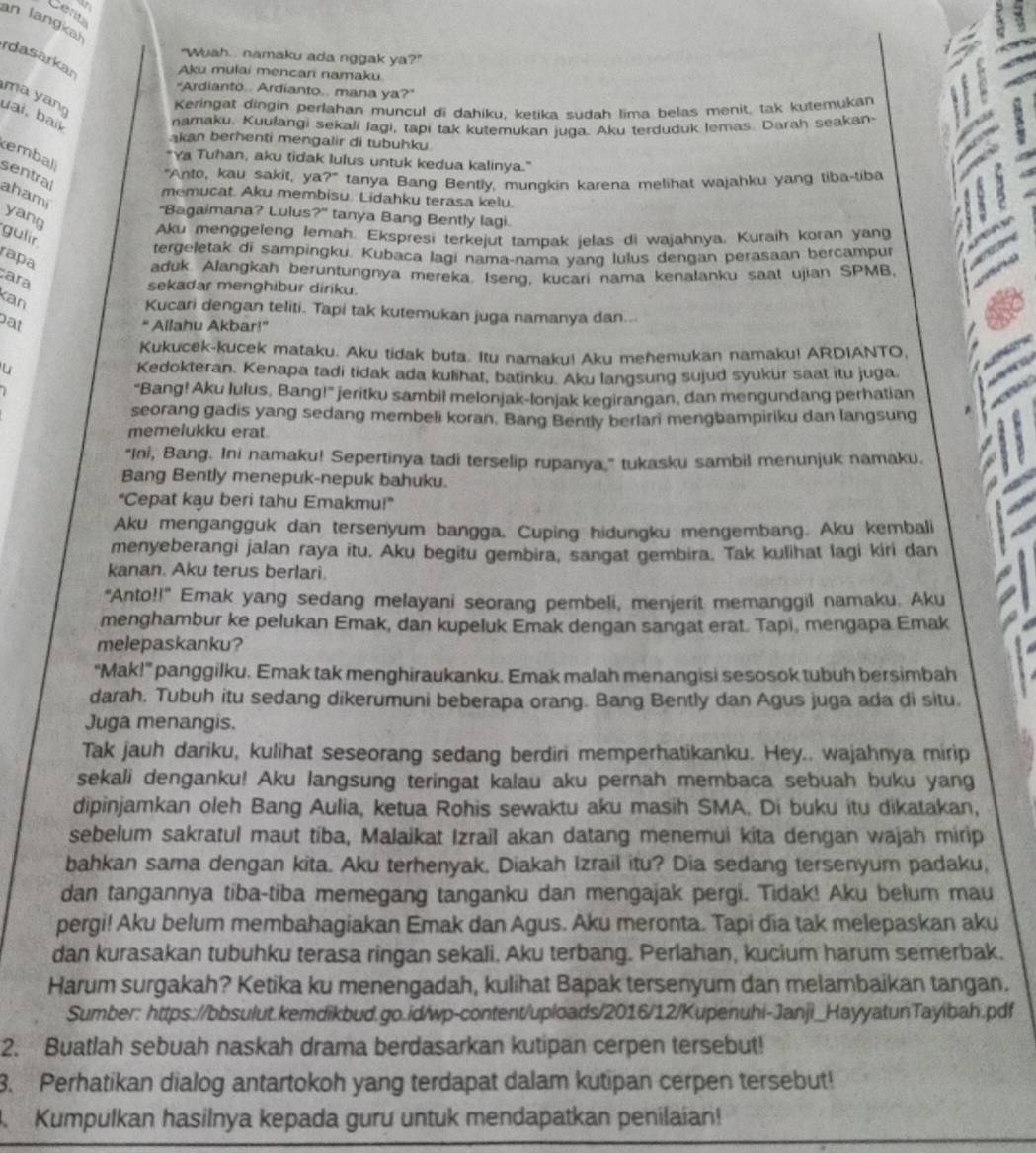 Cea
an langka
"Wuah.. namaku ada nggak ya?"
rdasarkan
Aku mulai mencan namaku.
"Ardianto.. Ardianto.. mana ya?"
ma yan
Keringat dingin perlahan muncul di dahiku, ketika sudah lima belas menit. tak kutemukan
uai, bai
namaku. Kuufangi sekali lagi, tapi tak kutemukan juga. Aku terduduk Iemas. Darah seakan.
kan berhenti mengalir di tubuhku
emball
*Ya Tuhan, aku tidak lulus untuk kedua kalinya.'
sentral
"Anto, kau sakit, ya ?^- tanya Bang Bently, mungkin karena melihat wajahku yang tiba-tiba
memucat. Aku membisu. Lidahku terasa kelu.
ahami yang
"Bagaimana? Lulus?" tanya Bang Bently lagi.
Aku menggeleng lemah. Ekspresi terkejut tampak jelas di wajahnya. Kuraih koran yang
gulir.
tergeletak di sampingku. Kubaca lagi nama-nama yang lulus dengan perasaan bercampu
rapa
aduk Alangkah beruntungnya mereka. Iseng, kucari nama kenalanku saat ujian SPMB,
ara
sekadar menghibur diriku.
Kan
Kucari dengan teliti. Tapi tak kutemukan juga namanya dan...
at " Ailahu Akbar!”
Kukucek-kucek mataku. Aku tidak buta. Itu namaku! Aku mehemukan namaku! ARDIANTO,
Kedokteran. Kenapa tadi tidak ada kulihat, batinku. Aku langsung sujud syukur saat itu juga.
“Bang! Aku lulus, Bang!” jeritku sambil melonjak-lonjak kegirangan, dan mengundang perhatian
seorang gadis yang sedang membeli koran. Bang Bently berlan mengbampiriku dan langsung
memelukku erat.
"Ini, Bang. Ini namaku! Sepertinya tadi terselip rupanya," tukasku sambil menunjuk namaku.
Bang Bently menepuk-nepuk bahuku.
“Cepat kau beri tahu Emakmu!”
Aku mengangguk dan tersenyum bangga. Cuping hidungku mengembang. Aku kembali
menyeberangi jalan raya itu. Aku begitu gembira, sangat gembira. Tak kulihat lagi kiri dan
kanan. Aku terus berlari.
"Anto!!" Emak yang sedang melayani seorang pembeli, menjerit memanggil namaku. Aku
menghambur ke pelukan Emak, dan kupeluk Emak dengan sangat erat. Tapi, mengapa Emak
melepaskanku?
"Mak!" panggilku. Emak tak menghiraukanku. Emak malah menangisi sesosok tubuh bersimbah
darah. Tubuh itu sedang dikerumuni beberapa orang. Bang Bently dan Agus juga ada di situ.
Juga menangis.
Tak jauh dariku, kulihat seseorang sedang berdiri memperhatikanku. Hey.. wajahnya mirip
sekali denganku! Aku langsung teringat ka!au aku pernah membaca sebuah buku yang
dipinjamkan oleh Bang Aulia, ketua Rohis sewaktu aku masih SMA. Di buku itu dikatakan,
sebelum sakratul maut tiba, Malaikat Izrail akan datang menemui kita dengan wajah mirip
bahkan sama dengan kita. Aku terhenyak, Diakah Izrail itu? Dia sedang tersenyum padaku,
dan tangannya tiba-tiba memegang tanganku dan mengajak pergi. Tidak! Aku belum mau
pergi! Aku belum membahagiakan Emak dan Agus. Aku meronta. Tapi dia tak melepaskan aku
dan kurasakan tubuhku terasa ringan sekali. Aku terbang. Perlahan, kucium harum semerbak.
Harum surgakah? Ketika ku menengadah, kulihat Bapak tersenyum dan melambaikan tangan.
Sumber: https://bbsulut.kemdikbud.go.id/wp-content/uploads/2016/12/Kupenuhi-Janji_HayyatunTayibah.pdf
2. Buatlah sebuah naskah drama berdasarkan kutipan cerpen tersebut!
3. Perhatikan dialog antartokoh yang terdapat dalam kutipan cerpen tersebut!
.  Kumpulkan hasilnya kepada guru untuk mendapatkan penilaian!