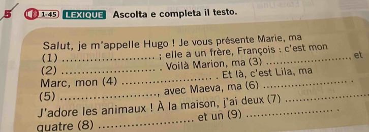 5 1-45 LEXIQUE Ascolta e completa il testo. 
Salut, je m'appelle Hugo ! Je vous présente Marie, ma 
(1)_ 
; elle a un frère, François : c'est mon 
et 
(2) Voilà Marion, ma (3) 
Marc, mon (4) _Et là, c'est Lila, ma 
avec Maeva, ma (6) 
(5)_ 
J'adore les animaux ! À la maison, j'ai deux (7) 
_ 
quatre (8) _et un (9)