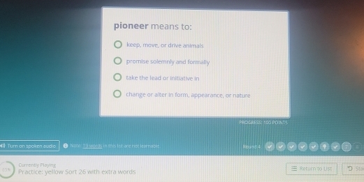 pioneer means to:
keep, move, or drive animals
promise solemnly and formally
take the lead or initiative in
change or alter in form, appearance, or nature
PRO GRESS: 100 POINTS
Turn on spoken audio θ Note 19 words in this 1st are not learnable. Round 4:
Currently Playing
Practice: yellow Sort 26 with extra words Return to List Sta