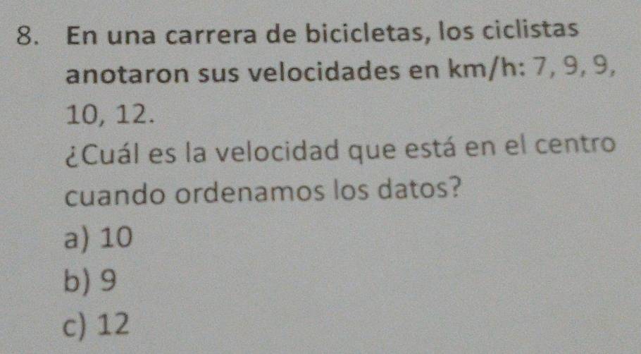 En una carrera de bicicletas, los ciclistas
anotaron sus velocidades en km/h : 7, 9, 9,
10, 12.
¿Cuál es la velocidad que está en el centro
cuando ordenamos los datos?
a) 10
b) 9
c) 12