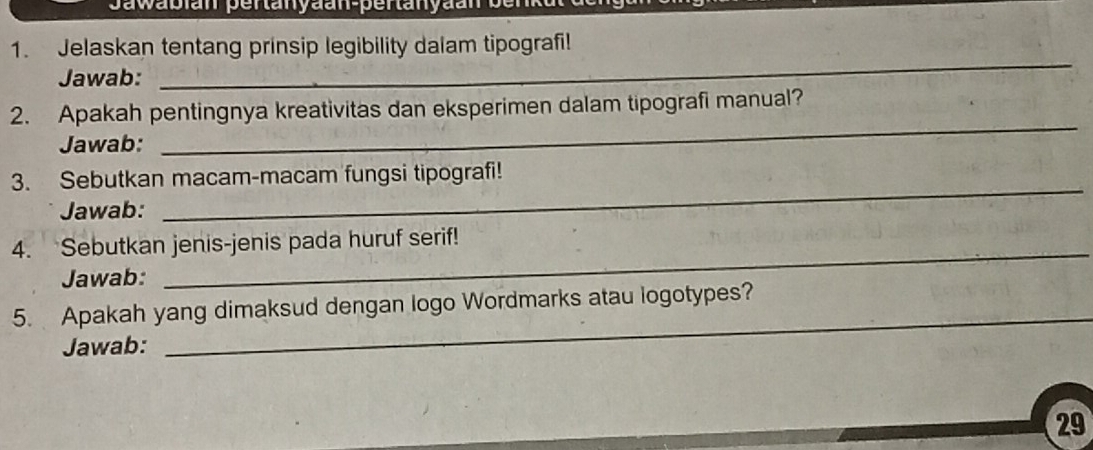 awabian pertanyaan-pertanyaan s 
1. Jelaskan tentang prinsip legibility dalam tipografi! 
Jawab: 
_ 
_ 
2. Apakah pentingnya kreativitas dan eksperimen dalam tipografi manual? 
Jawab: 
_ 
3. Sebutkan macam-macam fungsi tipografi! 
Jawab: 
4. Sebutkan jenis-jenis pada huruf serif! 
Jawab: 
_ 
_ 
5. Apakah yang dimaksud dengan logo Wordmarks atau logotypes? 
Jawab: 
29