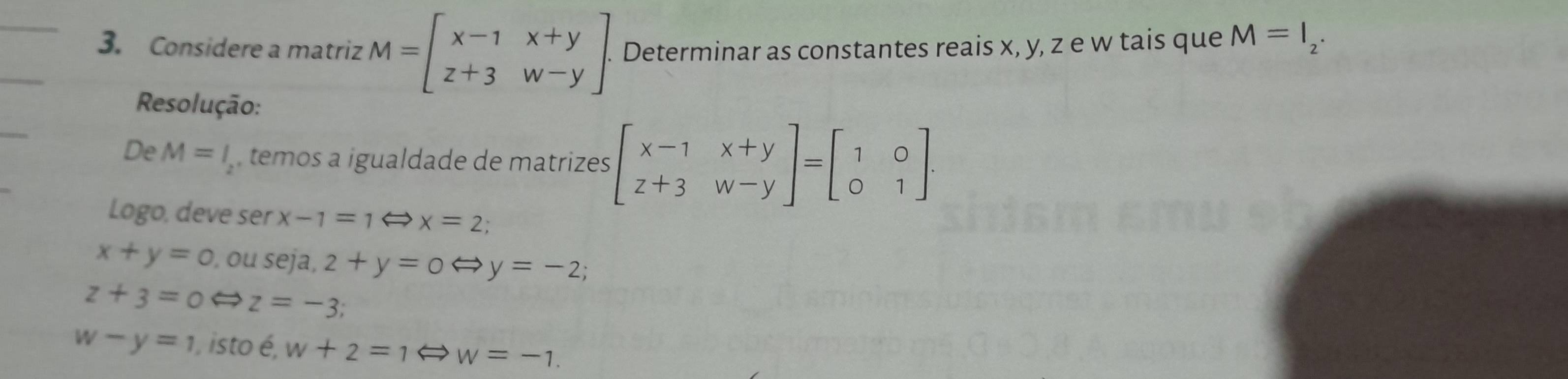 Considere a matriz M=beginbmatrix x-1&x+y z+3&w-yendbmatrix. . Determinar as constantes reais x, y, z e w tais que M=I_2. 
Resolução: 
De M=l_2 temos a igualdade de matrizes beginbmatrix x-1&x+y z+3&w-yendbmatrix =beginbmatrix 1&0 0&1endbmatrix. 
Logo, deve ser x-1=1Leftrightarrow x=2
x+y=0,ouseja, 2+y=0 y=-2
z+3=0Leftrightarrow z=-3
w-y=1 isto é, w+2=1Leftrightarrow w=-1.