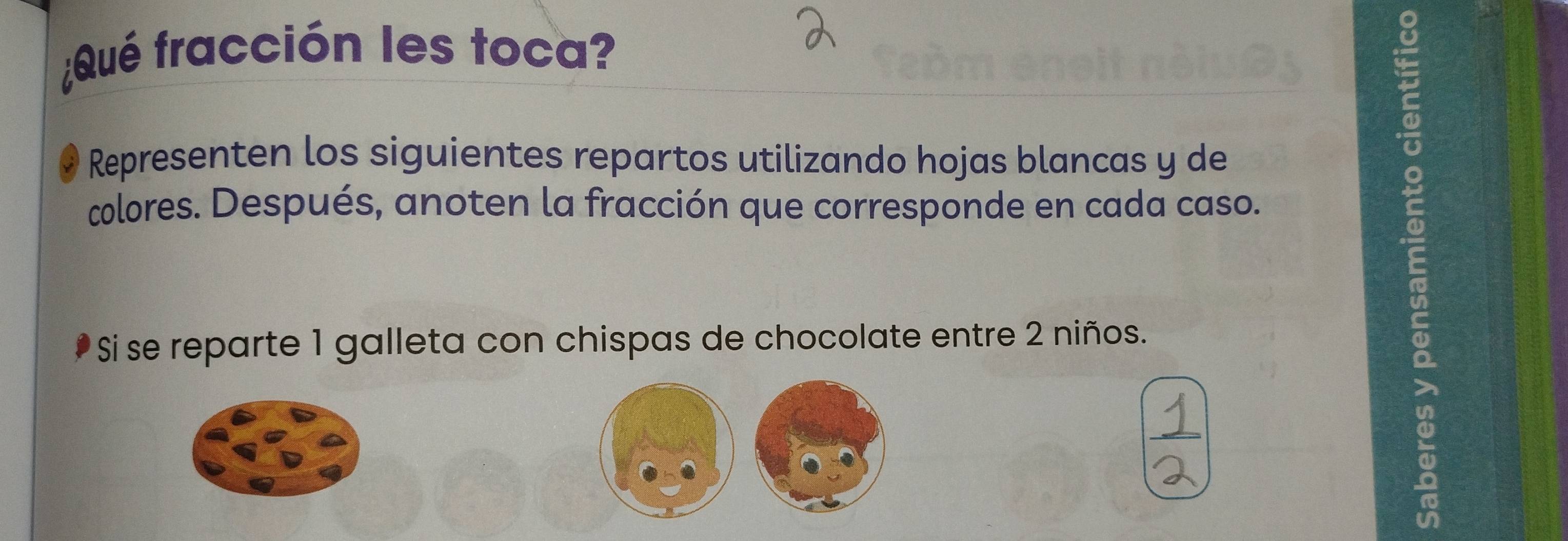 ¿Qué fracción les toca? 
Representen los siguientes repartos utilizando hojas blancas y de 
colores. Después, anoten la fracción que corresponde en cada caso. 
Si se reparte 1 galleta con chispas de chocolate entre 2 niños.