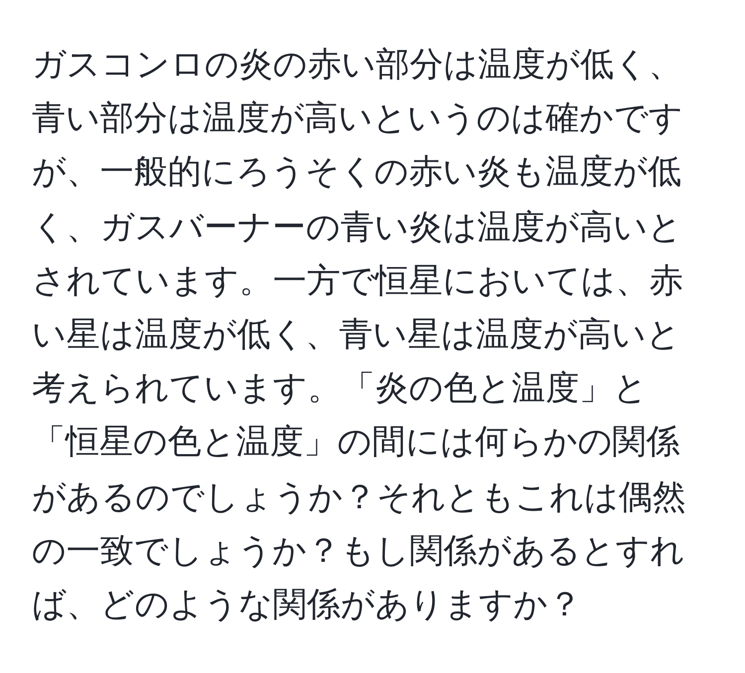 ガスコンロの炎の赤い部分は温度が低く、青い部分は温度が高いというのは確かですが、一般的にろうそくの赤い炎も温度が低く、ガスバーナーの青い炎は温度が高いとされています。一方で恒星においては、赤い星は温度が低く、青い星は温度が高いと考えられています。「炎の色と温度」と「恒星の色と温度」の間には何らかの関係があるのでしょうか？それともこれは偶然の一致でしょうか？もし関係があるとすれば、どのような関係がありますか？