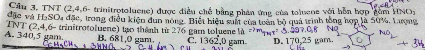 TNT (2, 4,6- trinitrotoluene) được điều chế bằng phản ứng của toluene với hỗn hợp gồn HNO_3
đặc và H_2SO_4dac , trong điều kiện đun nóng. Biết hiệu suất của toàn bộ quá trình tổng hợp là 50%. Lượng
TNT (2,4,6 - trinitrotoluene) tạo thành từ 276 gam toluene là
A. 340,5 gam. B. 681,0 gam. C. 1362,0 gam. D. 170,25 gam.