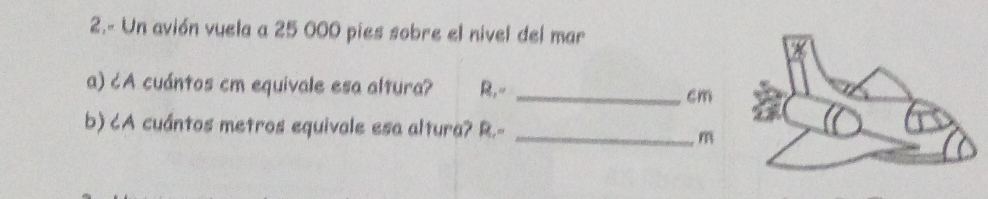 2.- Un avión vuela a 25 000 pies sobre el nivel del mar 
a) ¿A cuántos cm equivale esa altura? R,- _ cm
b) CA cuántos metros equivale esa altura? R.-_
m