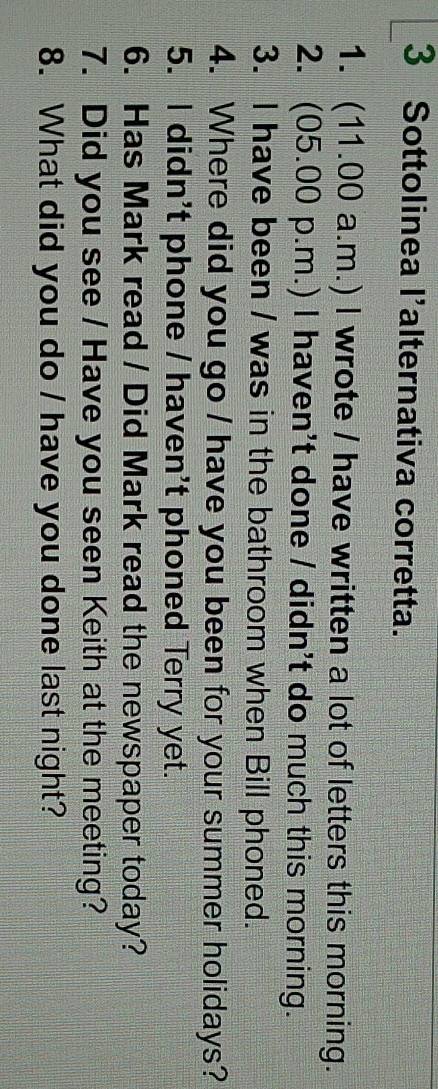 Sottolinea l'alternativa corretta. 
1. (11.00 a.m.) l wrote / have written a lot of letters this morning. 
2. (05.00 p.m.) I haven't done / didn't do much this morning. 
3. I have been / was in the bathroom when Bill phoned. 
4. Where did you go / have you been for your summer holidays? 
5. I didn't phone / haven't phoned Terry yet. 
6. Has Mark read / Did Mark read the newspaper today? 
7. Did you see / Have you seen Keith at the meeting? 
8. What did you do / have you done last night?