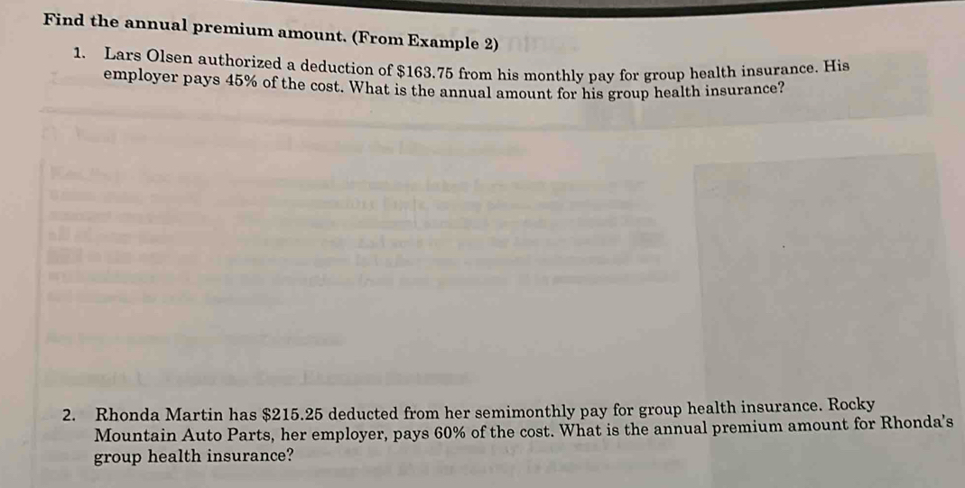 Find the annual premium amount. (From Example 2) 
1. Lars Olsen authorized a deduction of $163.75 from his monthly pay for group health insurance. His 
employer pays 45% of the cost. What is the annual amount for his group health insurance? 
2. Rhonda Martin has $215.25 deducted from her semimonthly pay for group health insurance. Rocky 
Mountain Auto Parts, her employer, pays 60% of the cost. What is the annual premium amount for Rhonda's 
group health insurance?