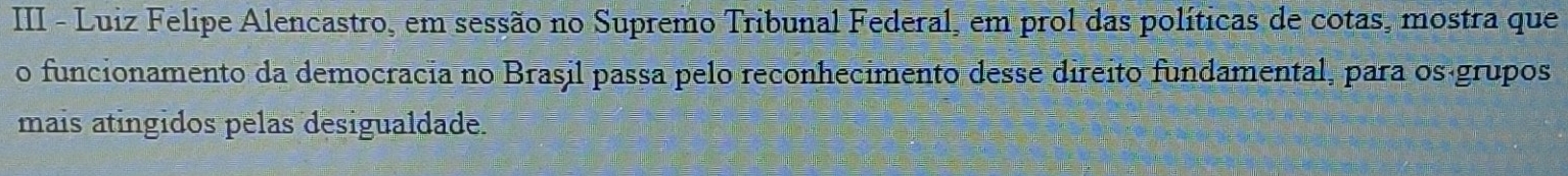 III - Luiz Felipe Alencastro, em sessão no Supremo Tribunal Federal, em prol das políticas de cotas, mostra que 
o funcionamento da democracia no Brasil passa pelo reconhecimento desse direito fundamental, para oságrupos 
mais atingidos pelas desigualdade.