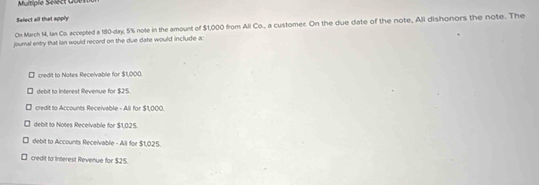 Multiple Sélect Quest
Select all that apply
On March 14, Ian Co. accepted a 180-day, 5% note in the amount of $1,000 from Ali Co., a customer. On the due date of the note, Ali dishonors the note. The
journal entry that Ian would record on the due date would include a:
credit to Notes Receivable for $1,000.
debit to Interest Revenue for $25.
credit to Accounts Receivable - Ali for $1,000.
debit to Notes Receivable for $1,025.
debit to Accounts Receivable - Ali for $1,025.
credit to Interest Revenue for $25.