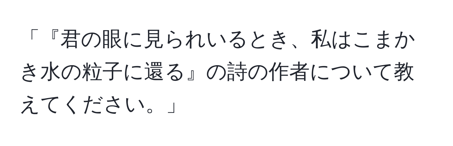 「『君の眼に見られいるとき、私はこまかき水の粒子に還る』の詩の作者について教えてください。」