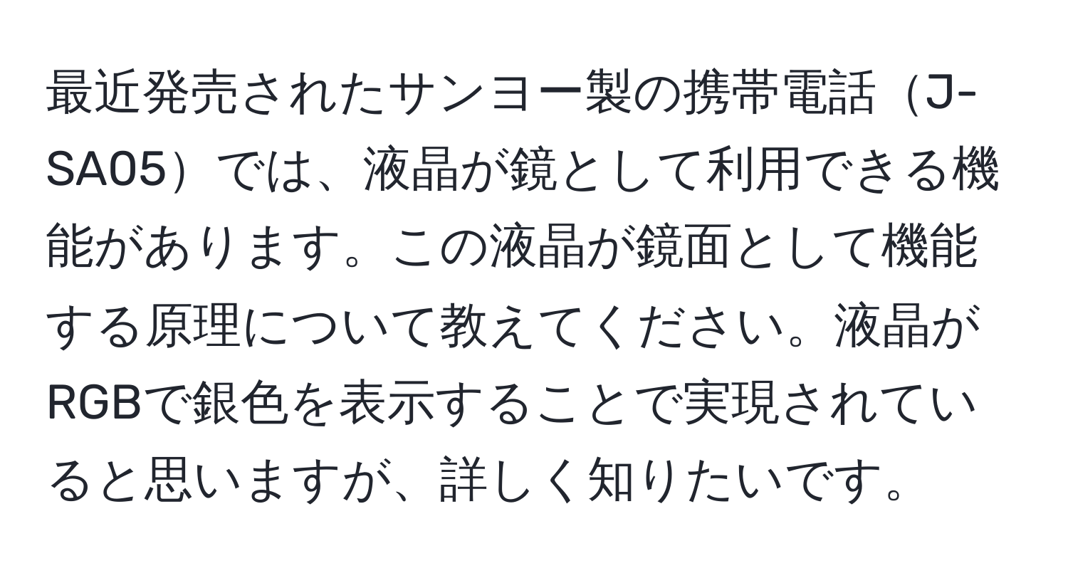 最近発売されたサンヨー製の携帯電話J-SA05では、液晶が鏡として利用できる機能があります。この液晶が鏡面として機能する原理について教えてください。液晶がRGBで銀色を表示することで実現されていると思いますが、詳しく知りたいです。