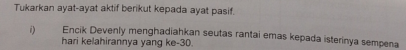 Tukarkan ayat-ayat aktif berikut kepada ayat pasif. 
i) Encik Devenly menghadiahkan seutas rantai emas kepada isterinya sempena 
hari kelahirannya yang ke -30.