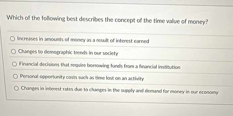 Which of the following best describes the concept of the time value of money?
Increases in amounts of money as a result of interest earned
Changes to demographic trends in our society
Financial decisions that require borrowing funds from a financial institution
Personal opportunity costs such as time lost on an activity
Changes in interest rates due to changes in the supply and demand for money in our economy