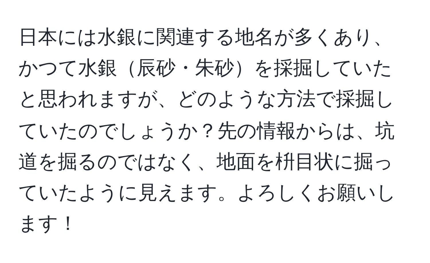 日本には水銀に関連する地名が多くあり、かつて水銀辰砂・朱砂を採掘していたと思われますが、どのような方法で採掘していたのでしょうか？先の情報からは、坑道を掘るのではなく、地面を枡目状に掘っていたように見えます。よろしくお願いします！