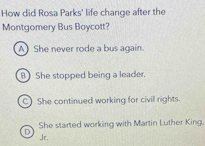 How did Rosa Parks' life change after the
Montgomery Bus Boycott?
A) She never rode a bus again.
B She stopped being a leader.
C) She continued working for civil rights.
She started working with Martin Luther King,
D Jr.