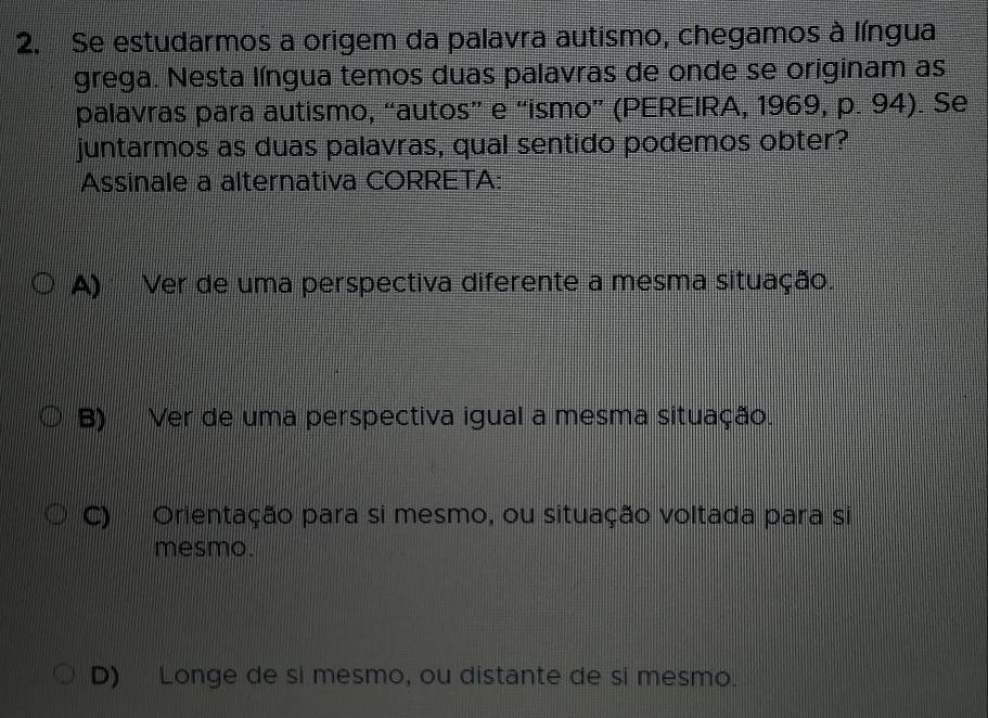 Se estudarmos a origem da palavra autismo, chegamos à língua
grega. Nesta língua temos duas palavras de onde se originam as
palavras para autismo, “autos” e “ismo” (PEREIRA, 1969, p. 94). Se
juntarmos as duas palavras, qual sentido podemos obter?
Assinale a alternativa CORRETA:
A) Ver de uma perspectiva diferente a mesma situação.
B) Ver de uma perspectiva igual a mesma situação.
C) Orientação para si mesmo, ou situação voltada para si
mesmo.
D) Longe de si mesmo, ou distante de si mesmo.