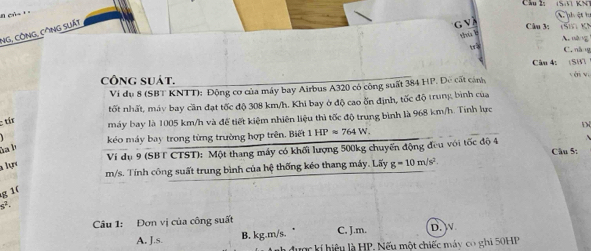 ph ệt h
NG, CÔNG, CÔNG SLất
' v à
Cău 3: in Kỳ
thù b
trà C. nàng
công suát. x Câu 4: (SH cén wù
Ví dụ 8 (SBT KNTT): Động cơ của máy bay Airbus A320 có công suất 384 H ?. Đề cất cảnh
tốt nhất, máy bay cần đạt tốc độ 308 km/h. Khi bay ở độ cao ốn định, tốc độ trung bình của
: tír máy bay là 1005 km/h và để tiết kiệm nhiên liệu thì tốc độ trung bình là 968 km/h. Tính lực
kéo máy bay trong từng trường hợp trên. Biết 1 HPapprox 764W. D
ha b
Ví dụ 9 (SBT CTST): Một thang máy có khối lượng 500kg chuyến động đều với tốc độ 4 Câu 5:
a lự g=10m/s^2
m/s. Tính công suất trung bình của hệ thống kéo thang máy. Lấy
g 1(
s^2
Câu 1: Đơn vị của công suất
A. J.s. B. kg.m/s. C. J.m. D. 
h được kí hiệu là HP. Nếu một chiếc máy có ghi 50HP