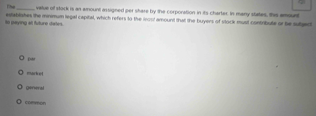 The_ value of stock is an amount assigned per share by the corporation in its charter. In many states, this amount
establishes the minimum legal capital, which refers to the legst amount that the buyers of stock must contribute or be subject
to paying at future dates.
par
market
general
common