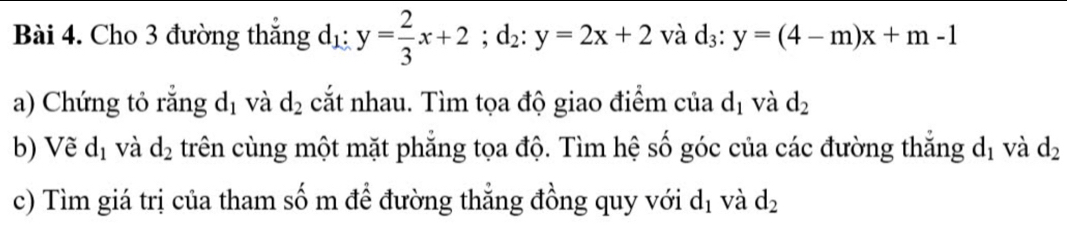 Cho 3 đường thắng d_1:y= 2/3 x+2; d_2:y=2x+2 và d_3:y=(4-m)x+m-1
a) Chứng tỏ rằng d_1 và d_2 cắt nhau. Tìm tọa độ giao điểm của d_1 và d_2
b) Vẽ d_1 và d_2 trên cùng một mặt phẳng tọa độ. Tìm hệ số góc của các đường thắng d_1 và d_2
c) Tìm giá trị của tham số m để đường thẳng đồng quy với d_1 và d_2